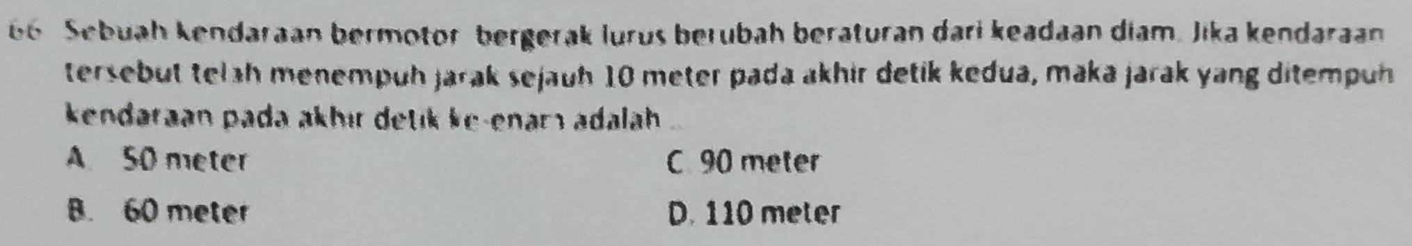 Sebuah kendaraan bermotor bergerak lurus berubah beraturan dari keadaan diam. Jika kendaraan
tersebut telah menempuh jarak sejauh 10 meter pada akhir detik kedua, maka jarak yang ditempuh
kendaraan pada akhır detik ke-enarı adalah
A 50 meter C. 90 meter
B. 60 meter D. 110 meter