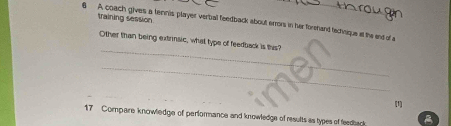 training session. 
6 A coach gives a tennis player verbal feedback about errors in her forehand technique elt the end of a 
_ 
Other than being extrinsic, what type of feedback is this? 
_ 
[1] 
17 Compare knowledge of performance and knowledge of results as types of feedback