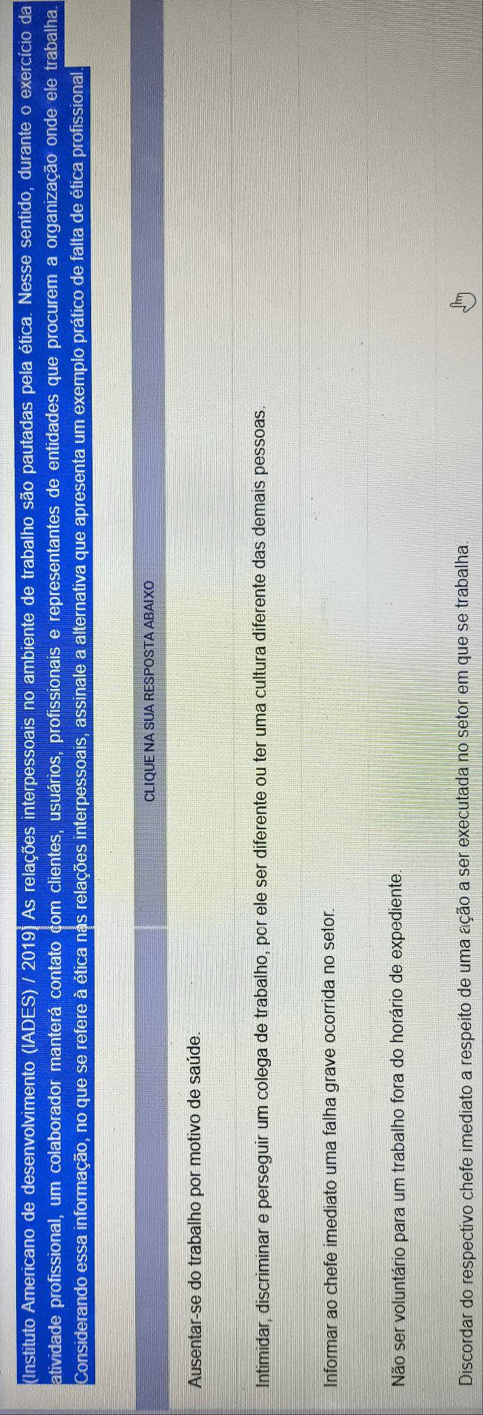 (Instituto Americano de desenvolvimento (IADES) / 2019. As relações interpessoais no ambiente de trabalho são pautadas pela ética. Nesse sentido, durante o exercício da
atividade profissional, um colaborador manterá contato com clientes, usuários, profissionais e representantes de entidades que procurem a organização onde ele trabalha.
Considerando essa informação, no que se refere à ética nas relações interpessoais, assinale a alternativa que apresenta um exemplo prático de falta de ética profissional
CLIQUE NA SUA RESPOSTA ABAIXO
Ausentar-se do trabalho por motivo de saúde.
Intimidar, discriminar e perseguir um colega de trabalho, por ele ser diferente ou ter uma cultura diferente das demais pessoas.
Informar ao chefe imediato uma falha grave ocorrida no setor.
Não ser voluntário para um trabalho fora do horário de expediente.
Discordar do respectivo chefe imediato a respeito de uma ação a ser executada no setor em que se trabalha.