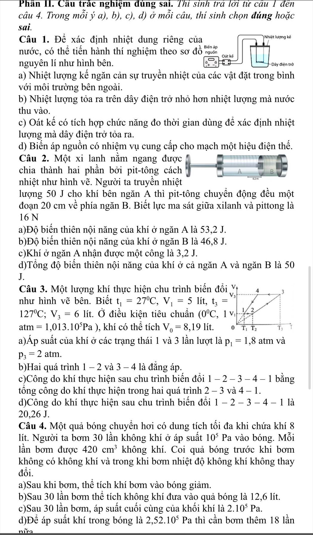 Phần II. Cầu trắc nghiệm đúng sai. Thí sinh trá lời từ cầu 1 đến
câu 4. Trong mỗi ý a), b), c), d) ở mỗi câu, thí sinh chọn đúng hoặc
sai.
Câu 1. Để xác định nhiệt dung riêng của Nhiệt lượng kế
nước, có thể tiến hành thí nghiệm theo sơ đồ Oát kě
nguyên lí như hình bên. Dây điện trở
a) Nhiệt lượng kế ngăn cản sự truyền nhiệt của các vật đặt trong bình
với môi trường bên ngoài.
b) Nhiệt lượng tỏa ra trên dây điện trở nhỏ hơn nhiệt lượng mà nước
thu vào.
c) Oát kế có tích hợp chức năng đo thời gian dùng để xác định nhiệt
lượng mà dây điện trở tỏa ra.
d) Biến áp nguồn có nhiệm vụ cung cấp cho mạch một hiệu điện thế.
Câu 2. Một xi lanh nằm ngang đượ
chia thành hai phần bởi pit-tông các
nhiệt như hình vẽ. Người ta truyền nhi
lượng 50 J cho khí bên ngăn A thì pit-tông chuyển động đều một
đoạn 20 cm về phía ngăn B. Biết lực ma sát giữa xilanh và pittong là
16 N
a)Độ biến thiên nội năng của khí ở ngăn A là 53,2 J.
b)Độ biến thiên nội năng của khí ở ngăn B là 46,8 J.
c)Khí ở ngăn A nhận được một công là 3,2 J.
d)Tổng độ biến thiên nội năng của khí ở cả ngăn A và ngăn B là 50
J.
Câu 3. Một lượng khí thực hiện chu trình biến đổi Y
như hình vẽ bên. Biết t_1=27^0C,V_1=5lit,t_3=
127°C;V_3=6 lít. Ở điều kiện tiêu chuẩn (0°C
atm=1,013.10^5Pa) , khí có thể tích V_0=8,19 lít. 
a)Áp suất của khí ở các trạng thái 1 và 3 lần lượt là p_1=1,8atm và
p_3=2atm.
b)Hai quá trình 1 − 2 và 3 - 4 là đẳng áp.
c)Công do khí thực hiện sau chu trình biến đổi 1-2-3-4-1 bằng
tổng công do khí thực hiện trong hai quá trình 2-3 và 4-1.
d)Công do khí thực hiện sau chu trình biến đổi 1-2-3-4-1 là
20,26 J.
Câu 4. Một quả bóng chuyển hơi có dung tích tối đa khi chứa khí 8
lít. Người ta bơm 30 lần không khí ở áp suất 10^5Pa a vào bóng. Mỗi
lần bơm được 420cm^3 không khí. Coi quả bóng trước khi bơm
không có không khí và trong khi bơm nhiệt độ không khí không thay
đổi.
a)Sau khi bơm, thể tích khí bơm vào bóng giảm.
b)Sau 30 lần bơm thể tích không khí đưa vào quả bóng là 12,6 lít.
c)Sau 30 lần bơm, áp suất cuối cùng của khối khí là 2.10^5Pa.
d)Để áp suất khí trong bóng là 2,52.10^5Pa thì cần bơm thêm 18 lần
nữ