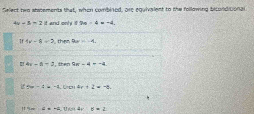 Select two statements that, when combined, are equivalent to the following biconditional.
4v-8=2 if and only if 9w-4=-4.
If 4v-8=2 , then 9w=-4.
U 4v-8=2 , then 9w-4=-4.
1 9w-4=-4 then 4v+2=-8.
If 9w-4=-4 , then 4v-8=2