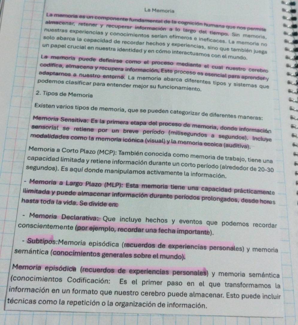 La Memoria
La memoria es un componente fundamental de la cognición humana que nos permite
almacenar, retener y recuperar información a lo largo del tiempo. Sin memoria,
nuestras experiencias y conocimientos serían efímeros e ineficaces. La memoria no
solo abarca la capacidad de recordar hechos y experiencias, sino que también juega
un papel crucial en nuestra identidad y en cómo interactuamos con el mundo.
La memoría puede definirse como el proceso mediante el cual nuestro cerebro
codifica, almacena y recupera información. Este proceso es esencial para aprender y
adaptarnos a nuestro entorno. La memoria abarca diferentes tipos y sistemas que
podemos clasificar para entender mejor su funcionamiento.
2. Tipos de Memoria
Existen varios tipos de memoria, que se pueden categorizar de diferentes maneras:
Memoria Sensitiva: Es la primera etapa del proceso de memoria, donde información
sensorial se retiene por un breve período (milisegundos a segundos). Incluye
modalidades como la memoria icónica (visual) y la memoria ecoica (auditiva).
Memoria a Corto Plazo (MCP): También conocida como memoria de trabajo, tiene una
capacidad limitada y retiene información durante un corto período (alrededor de 20-30
segundos). Es aquí donde manipulamos activamente la información.
- Memoria a Largo Plazo (MLP): Esta memoria tiene una capacidad prácticamente
ilimitada y puede almacenar información durante períodos prolongados, desde horas
hasta toda la vida. Se divide en:
- Memoria Declarativa: Que incluye hechos y eventos que podemos recordar
conscientemente (por ejemplo, recordar una fecha importante).
- Subtipos:Memoria episódica (recuerdos de experiencias personales) y memoria
semántica (conocímientos generales sobre el mundo).
Memoria episódica (recuerdos de experiencias personales) y memoria semántica
(conocimientos Codificación: Es el primer paso en el que transformamos la
información en un formato que nuestro cerebro puede almacenar. Esto puede incluir
técnicas como la repetición o la organización de información.