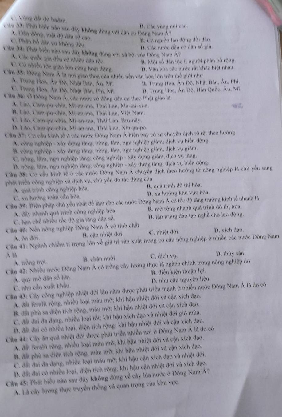 C. Vùng đất đô badan
D. Các vùng núi cao.
Căa 33: Phát biểu nào sau đây không đùng với dân cư Đông Nam Á?
A Dân đồng, mặt độ dân số cao,
B. Có nguồn lao động dồi dào.
C. Phân bố dân cư không đều
D. Các nước đều có dân số già.
Cầu 34: Phát biểu nào sau đây không đúng với xã hội của Đông Nam Á7
A. Các quốc gia đều có nhiều dân tộc
B. Một số dân tộc ít người phân bố rộng.
C. Có nhiều tôn gião lớn cùng hoạt động D. Văn hóa các nước rất khác biệt nhau.
Câu 35: Đông Nam Á là nơi giao thoa của nhiều nền văn hóa lớn trên thế giới như
A. Trung Hoa, Ấn Độ, Nhật Bản, Âu, Mi. B. Trung Hoa, Án Độ, Nhật Bản, Áu, Phi.
C. Trung Hoa, Ấn Độ, Nhật Bân, Phi, Mi D. Trung Hoa, Ấn Độ, Hàn Quốc, Ấu, Mĩ.
Câu 36: Ô Đông Nam Á, các nước có đồng dân cư theo Phật giáo là
A Lào, Cam-pu-chia, Mi-an-ma, Thái Lan, Ma-lai-xi-n.
B. Lào, Cam-pu-chia, Mi-an-ma, Thái Lan, Việt Nam.
C. Lào, Cam-pu-chia, Mi-an-ma, Thái Lan, Bru-nãy.
D. Lão, Cam-pu-chia, Mi-an-ma, Thái Lan, Xin-ga-po.
Cầu 37: Cơ cầu kinh tế ở các nước Đông Nam Á hiện nay có sự chuyển dịch rõ rệt theo hướng
A. công nghiệp - xây dựng tăng; nông, lâm, ngư nghiệp giảm; dịch vụ biển động.
B. công nghiệp - xây dựng tăng; nòng, lâm, ngư nghiệp giảm, dịch vụ giảm.
C. nông, lâm, ngư nghiệp tăng; công nghiệp - xây dụng giảm, dịch vụ tăng.
D. nông, lâm, ngư nghiệp tăng; công nghiệp - xây dựng tăng; dịch vụ biển động.
Cầu 38: Cơ cầu kinh tế ở các nước Đông Nam Á chuyển dịch theo hướng từ nông nghiệp là chủ yếu sang
phát triển công nghiệp và địch vụ, chủ yếu đo tác động của
A. quá trình công nghiệp hóa. B. quá trình đô thị hóa.
C. xu hướng toàn cầu hóa. D. xu hướng khu vực hóa.
Câu 39: Biện pháp chủ yếu nhất để làm cho các nước Đông Nam Á có tốc độ tăng trường kinh tế nhanh là
A. đấy nhanh quá trình công nghiệp hóa. B. mở rộng nhanh quá trịnh đô thị hóa.
C. hạn chế nhiều tốc độ gia tăng dân số. D. tập trung đào tạo nghề cho lao động.
Cầu 40: Nền nông nghiệp Đông Nam Á có tính chất
A. ôn đối. B. cận nhiệt đới. C. nhiệt đới. D. xích đạo.
Câu 41: Ngành chiếm tỉ trọng lớn về giá trị sản xuất trong cơ cầu nông nghiệp ở nhiều các nước Đông Nam
Al C. dịch vụ. D. thủy sản.
A. trồng trọt. B. chăn nuôi.
Cău 42: Nhiều nước Đông Nam Á có trồng cây lương thực là ngành chính trong nông nghiệp do
B. điều kiện thuận lợi.
A. quy mô dân số lớn.
C. nhu cầu xuất khẩu. D. nhu cầu nguyên liệu.
Cầu 43: Cây công nghiệp nhiệt đới lầu năm được phát triển mạnh ở nhiều nước Đông Nam Á là do có
A. đất feralit rộng, nhiều loại màu mỡ; khí hậu nhiệt đới và cận xích đạo.
B. đất phù sa điện tích rộng, màu mỡ; khí hậu nhiệt đới và cận xích đạo.
C. đất đai đa đạng, nhiều loại tốt; khí hậu xích đạo và nhiệt đới gió mùa.
D. đất đai có nhiều loại, điện tích rộng; khí hậu nhiệt đới và cận xích đạo.
Căn 44: Cây ăn quả nhiệt đối được phát triển nhiều nơi ở Đông Nam Á là do có
A. đất feralit rộng, nhiều loại màu mỡ; khí hậu nhiệt đới và cận xích đạo.
B. đất phù sa điện tích rộng, màu mỡ; khí hậu nhiệt đới và cận xích đạo.
C. đất đai đa dạng, nhiều loại màu mỡ; khí hậu cận xích đạo và nhiệt đới.
D. đất đai có nhiều loại, điện tích rộng; khí hậu cận nhiệt đới và xích đạo.
Cần 45: Phát biểu nào sau đây không đúng về cây lúa nước ở Đông Nam Á?
A. Là cây lương thực truyền thống và quan trọng của khu vực.