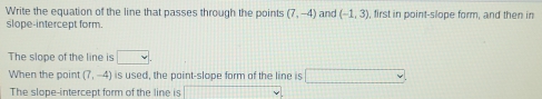 Write the equation of the line that passes through the points (7,-4) and (-1,3) , first in point-slope form, and then in 
slope-intercept form. 
The slope of the line is □ 
When the point (7,-4) is used, the point-slope form of the line is □ 
The slope-intercept form of the line is