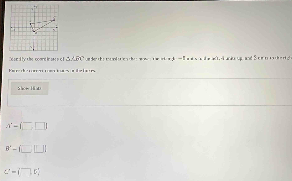 A 
:, a $ 
a
-5
Identify the coordinates of △ ABC under the translation that moves the triangle —6 units to the left, 4 units up, and 2 units to the righ 
Enter the correct coordinates in the boxes. 
Show Hints
A'=(□ ,□ )
B'=(□ ,□ )
C'=(□ ,6)