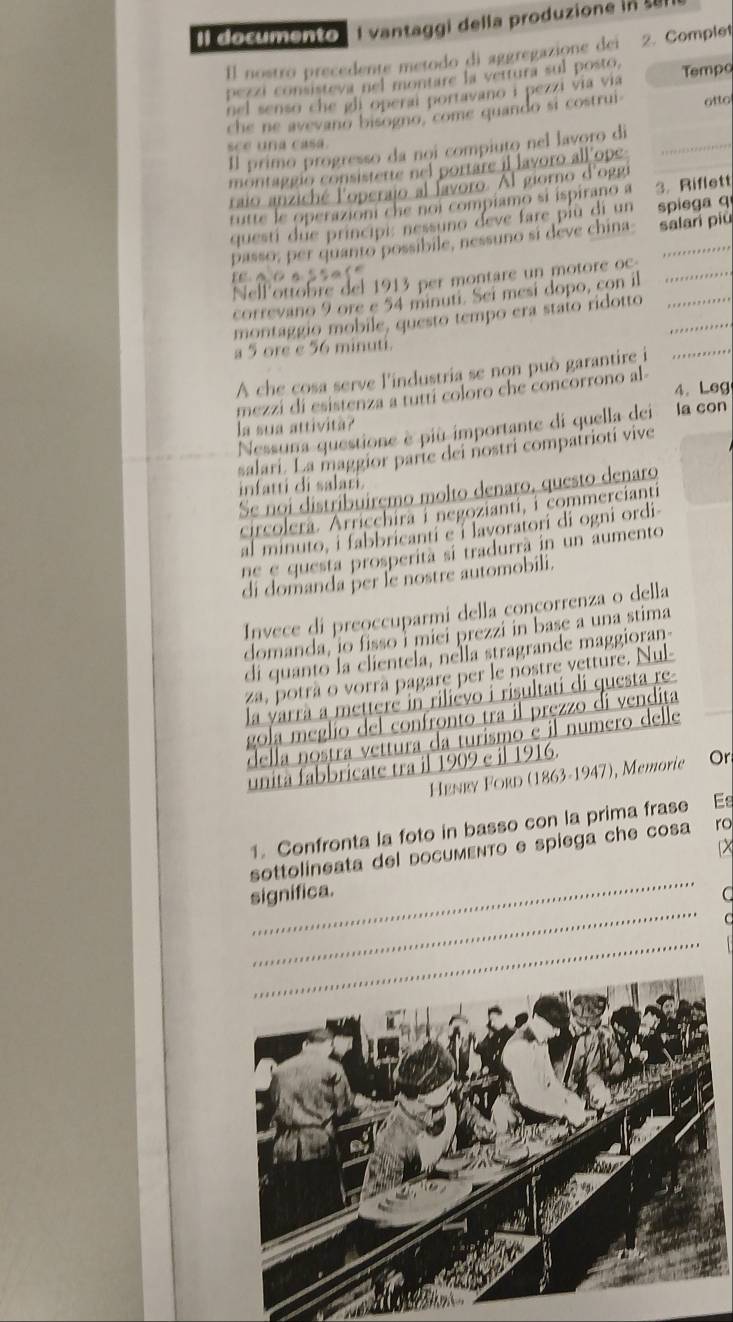 Il documento  Il vantaggi della produzione in  
Il nostro precedente metodo di aggregazione dei 2. Complet
pezzi consisteva nel montare la vettura sul posto
nel senso che gli operai portavano i pezzi via via Tempo
che ne avevano bisogno, come quando si costrui otto
sce una casa.
Il primo progresso da nọi compiuto nel lavoro di_
montaggio consistette nel portare il lavoro all ope
raio anziché l'operajo al favoro. Al giorno d'oggr
tutte le operazioni che noi compiamo si ispirano a 3. Riflett
questi due principi: nessuno deve fare più di un spiega q
passo; per quanto possibile, nessuno si deve china salari piu
a c a ssa l 
Nell'ottobre del 1913 per montare un motore oc_
correvano 9 ore e 54 minuti. Sei mesí dopo, con il
montaggio mobile, questo tempo era stato ridotto__
a 5 ore e 56 minuti.
A che çosa serve l'industria se non può garantire i
_
mezzi di esistenza a tuttí coloro che concorrono al 4. Leg
la sua attività? la con
Nessuna questione è più importante di quella dei
salari. La maggior parte dei nostri compatriotí vive
infatti di salari
Se noi distribuirçmo molto denaro, questo denaro
circolera. Arricchira i negozianti, i commercianti
al minuto, i fabbricanti e i lavoratori di ogni ordi
ne e questa prosperità si tradurrà in un aumento
di domanda þer le nostre automobili.
Invece di preoccuparmi della conçorrenza o della
domanda, io fisso i miei prezzi in base a una stima
di quanto la clientela, nella stragrande maggioran
za, potrà o vorrà pagare per le nostre vetture. Nul-
la yarrà a mettere in rilievo i risultati di questa re-
gola meglio del confronto tra il pręzzo di vendita
della nostra vettura da turismo é il numero delle
unita fabbricate tra il 1909 e il 1916.
Henry Ford (1863-1947), Memorie Or
1. Confronta la foto in basso con la prima frase Es
X
_
sottolineata del docuмενTo e spiega che cosa ro
_
significa. C