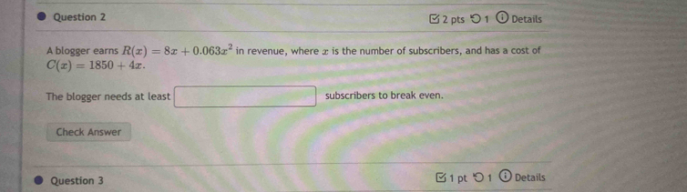 Details 
A blogger earns R(x)=8x+0.063x^2 in revenue, where æ is the number of subscribers, and has a cost of
C(x)=1850+4x. 
The blogger needs at least □ subscribers to break even. 
Check Answer 
Question 3 
Details