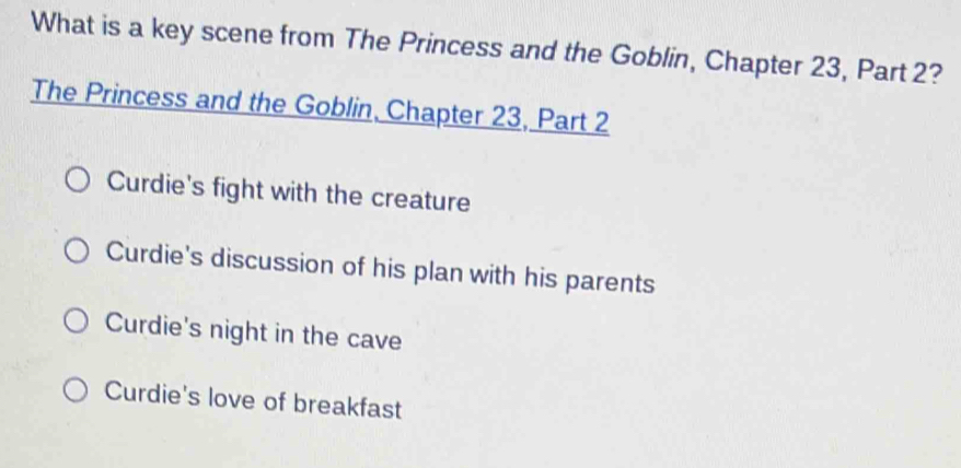 What is a key scene from The Princess and the Goblin, Chapter 23, Part 2?
The Princess and the Goblin, Chapter 23, Part 2
Curdie's fight with the creature
Curdie's discussion of his plan with his parents
Curdie's night in the cave
Curdie's love of breakfast