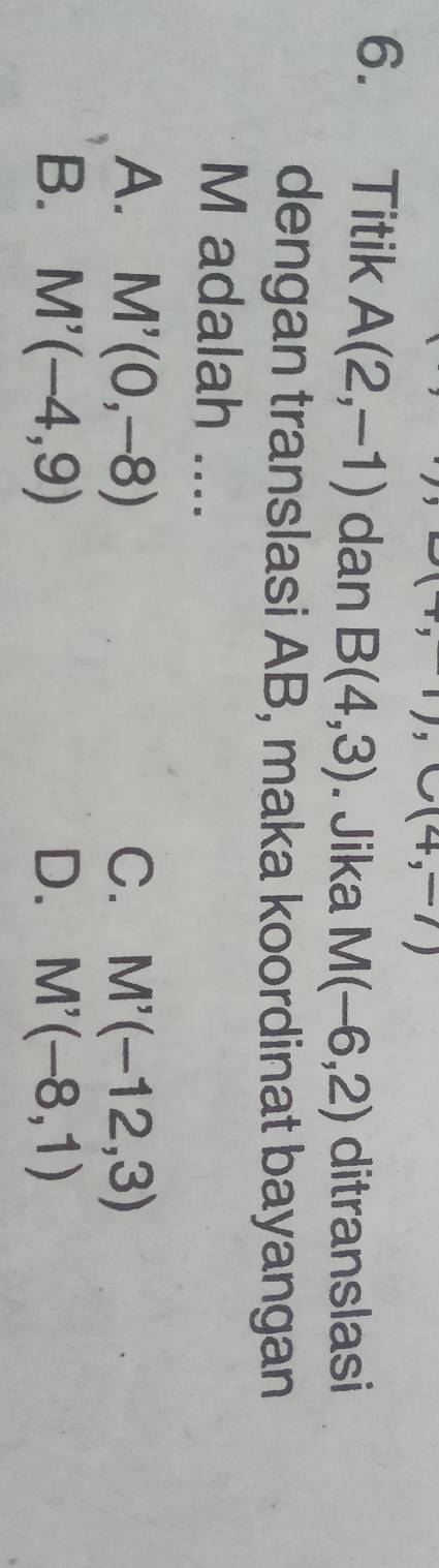 Titik A(2,-1) dan B(4,3). Jika M(-6,2) ditranslasi
dengan translasi AB, maka koordinat bayangan
M adalah ....
A. M'(0,-8) C. M'(-12,3)
B. M'(-4,9) D. M'(-8,1)