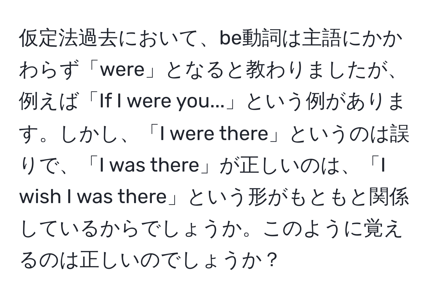 仮定法過去において、be動詞は主語にかかわらず「were」となると教わりましたが、例えば「If I were you...」という例があります。しかし、「I were there」というのは誤りで、「I was there」が正しいのは、「I wish I was there」という形がもともと関係しているからでしょうか。このように覚えるのは正しいのでしょうか？