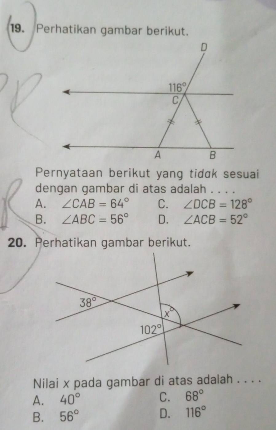 Perhatikan gambar berikut.
Pernyataan berikut yang tidɑk sesuai
dengan gambar di atas adalah . . . .
A. ∠ CAB=64° C. ∠ DCB=128°
B. ∠ ABC=56° D. ∠ ACB=52°
20. Perhatikan gambar berikut.
Nilai x pada gambar di atas adalah . . . .
A. 40° C. 68°
B. 56°
D. 116°