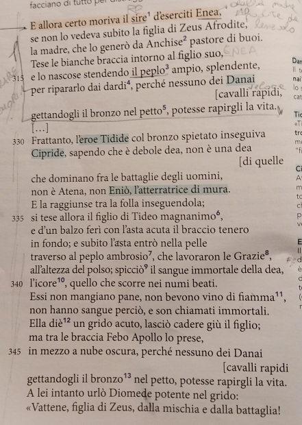 facciano di tutto per
E allora certo moriva il sire¹ deserciti Enea,
se non lo vedeva subito la figlia di Zeus Afrodite,
la madre, che lo generò da Anchise² pastore di buoi.
Tese le bianche braccia intorno al figlio suo,
Dar
ll t
315 e lo nascose stendendo il peplo³ ampio, splendente, nai
per ripararlo dai dardi⁴, perché nessuno dei Danai
lo ：
[cavalli rapídi, ca
gettandogli il bronzo nel petto⁵, potesse rapirgli la vita.
Ti
[.]
330 Frattanto, leroe Tidide col bronzo spietato inseguiva tro «Ti
Cipride, sapendo che è debole dea, non è una dea m ''fi
[di quelle C
che dominano fra le battaglie degli uomini,
A
non è Atena, non Eniò, l'atterratrice di mura.
tc
E la raggiunse tra la folla inseguendola;
c
335 si tese allora il figlio di Tideo magnanimo⁶, p
e d'un balzo ferì con l’asta acuta il braccio tenero V
in fondo; e subito l’asta entró nella pelle
E
traverso al peplo ambrosio⁷, che lavoraron le Grazieª,
. 
all'altezza del polso; spiccióó il sangue immortale della dea,
340 l’icore¹º, quello che scorre nei numi beati.
Essi non mangiano pane, non bevono vino di fiamma¹¹,
non hanno sangue perciò, e son chiamati immortali.
Ella diè ^12 un grido acuto, lasció cadere giù il figlio;
ma tra le braccia Febo Apollo lo prese,
345 in mezzo a nube oscura, perché nessuno dei Danai
[cavalli rapidi
gettandogli il bronzo^(13) nel petto, potesse rapirgli la vita.
A lei intanto urlò Diomede potente nel grido:
«Vattene, figlia di Zeus, dalla mischia e dalla battaglia!