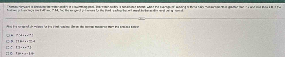 Thomas Hayward is checking the water acidity in a swimming pool. The water acidity is considered normal when the average pH reading of three daily measurements is greater than 7.2 and less than 7.8. if the
first two pH readings are 7 42 and 7.14, find the range of pH values for the third reading that will result in the acidity level being normal
Find the range of pH values for the third reading. Select the correct response from the choices below.
A. 7.04
B. 21.6
C. 7.2
D. 7.04