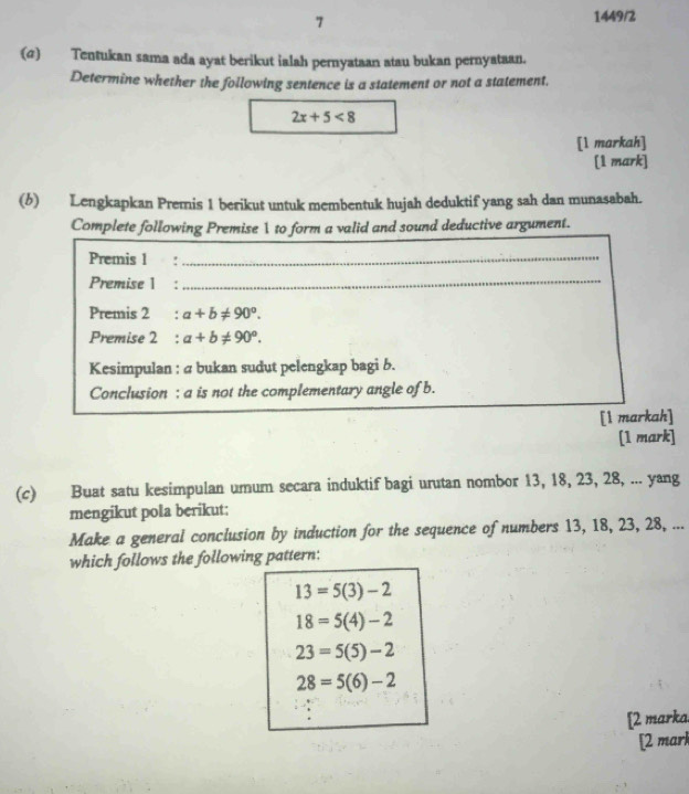 7
1449/2
(σ) Tentukan sama ada ayat berikut ialah pernyataan atau bukan pernyataan.
Determine whether the following sentence is a statement or not a statement.
2x+5<8</tex> 
[1 markah]
[1 mark]
(6) Lengkapkan Premis 1 berikut untuk membentuk hujah deduktif yang sah dan munasabah.
Complete following Premise 1 to form a valid and sound deductive argument.
Premis 1 :_
Premise 1%:_
Premis 2 : a+b!= 90°. 
Premise 2 : a+b!= 90°. 
Kesimpulan : a bukan sudut pelengkap bagi b.
Conclusion : a is not the complementary angle of b.
[l markah]
[1 mark]
(c) Buat satu kesimpulan umum secara induktif bagi urutan nombor 13, 18, 23, 28, ... yang
mengikut pola berikut:
Make a general conclusion by induction for the sequence of numbers 13, 18, 23, 28, ...
which follows the following pattern:
13=5(3)-2
18=5(4)-2
23=5(5)-2
28=5(6)-2
[2 marka.
[2 marl