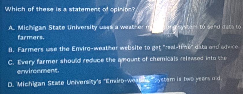 Which of these is a statement of opinion?
A. Michigan State University uses a weather m U system to send data to
farmers.
B. Farmers use the Enviro-weather website to get "real-time" data and advice
C. Every farmer should reduce the amount of chemicals released into the
environment.
D. Michigan State University's "Enviro-weathe, system is two years old.