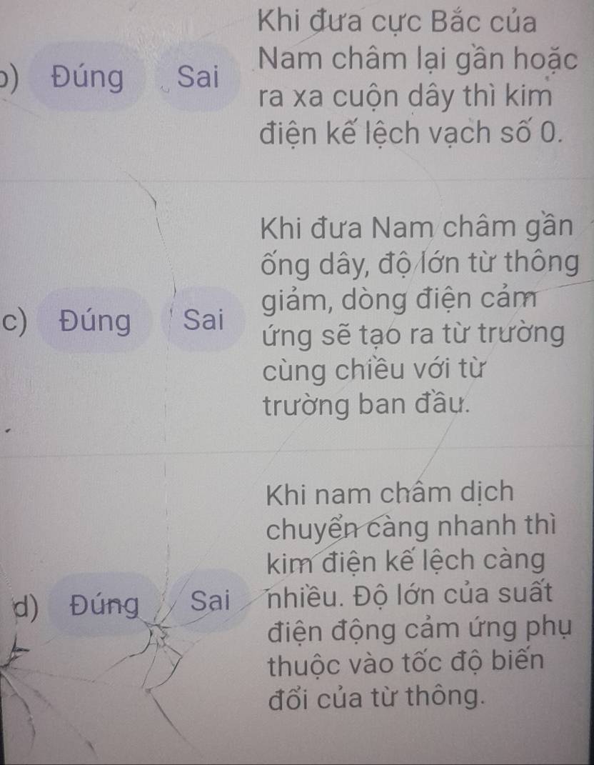 Khi đưa cực Bắc của 
b) Đúng Sai 
Nam châm lại gần hoặc 
ra xa cuộn dây thì kim 
điện kế lệch vạch số 0. 
Khi đưa Nam châm gần 
ống dây, độ lớn từ thông 
giảm, dòng điện cảm 
c) Đúng Sai 
ứng sẽ tạo ra từ trường 
cùng chiều với từ 
trường ban đầu. 
Khi nam châm dịch 
chuyển càng nhanh thì 
kim điện kế lệch càng 
d) Đúng Sai nhiều. Độ lớn của suất 
điện động cảm ứng phụ 
thuộc vào tốc độ biến 
đổi của từ thông.