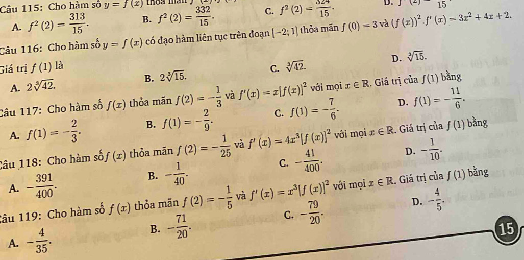 Cho hàm số y=f(x) thoa màn
A. f^2(2)= 313/15 . B. f^2(2)= 332/15 . C. f^2(2)= 324/15 . D. J(2)15
Câu 116: Cho hàm số y=f(x) có đạo hàm liên tục trên đoạn [-2;1] thỏa mãn f(0)=3 và (f(x))^2.f'(x)=3x^2+4x+2.
D. sqrt[3](15).
Giá trị f(1) là C. sqrt[3](42).
B. 2sqrt[3](15).
A. 2sqrt[3](42).
Câu 117: Cho hàm số f(x) thỏa mãn f(2)=- 1/3  và f'(x)=x[f(x)]^2 với mọi x∈ R. Giá trị của f(1) bằng
C. f(1)=- 7/6 .
D. f(1)=- 11/6 .
A. f(1)=- 2/3 .
B. f(1)=- 2/9 .
Câu 118: Cho hàm số f(x) thỏa mãn f(2)=- 1/25  và f'(x)=4x^3[f(x)]^2 với mọi x∈ R. Giá trị của f(1) bằng
A. - 391/400 .
B. - 1/40 .
C. - 41/400 .
D. - 1/10 .
Sâu 119: Cho hàm số f(x) thỏa mãn f(2)=- 1/5  và f'(x)=x^3[f(x)]^2 với mọi x∈ R. Giá trị của f(1) bǎng
C. - 79/20 .
D. - 4/5 .
A. - 4/35 .
B. - 71/20 .
15