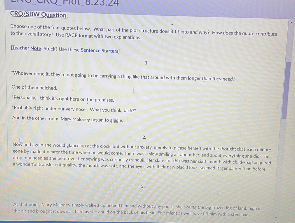 ②xQ Plot_8.23.24
CRQ/SBW Question:
Choose one of the four quotes below. What part of the plot structure does it fit into and why? How does the quote contribute
to the overall story? Use RACE format with two explanations.
[Teacher Note: Stuck? Use these Sentence Starters]
1.
"Whoever done it, they're not going to be carrying a thing like that around with them longer than they need."
One of them belched.
"Personally, I think it's right here on the premises."
"Probably right under our very noses. What you think, Jack?"
And in the other room, Mary Maloney began to giggle.
2.
Now and again she would glance up at the clock, but without anxiety, merely to please herself with the thought that each minute
gone by made it nearer the time when he would come. There was a slow smiling air about her, and about everything she did. The
drop of a head as she bent over her sewing was curiously tranquil. Her skin--for this was her sixth month with child--had acquired
a wonderful translucent quality, the mouth was soft, and the eyes, with their new placid look, seemed larger darker than before.
3.
At that point, Mary Maloney simply walked up behind him and without any pause, she swung the big frozen leg of lamb high in
the air and brought it down as hard as she could on the back of his head. She might as well have hit him with a steel bar.