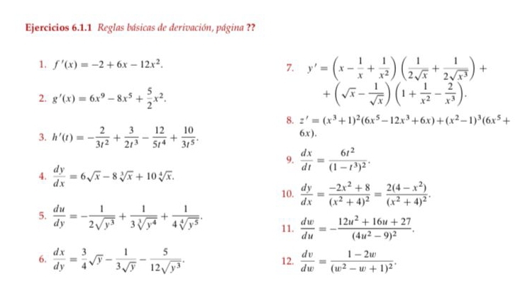 Ejercicios 6.1.1 Reglas básicas de derivación, página ??
1. f'(x)=-2+6x-12x^2. 7. y'=(x- 1/x + 1/x^2 )( 1/2sqrt(x) + 1/2sqrt(x^3) )+
2. g'(x)=6x^9-8x^5+ 5/2 x^2. +(sqrt(x)- 1/sqrt(x) )(1+ 1/x^2 - 2/x^3 ).
8. z'=(x^3+1)^2(6x^5-12x^3+6x)+(x^2-1)^3(6x^5+
3. h'(t)=- 2/3t^2 + 3/2t^3 - 12/5t^4 + 10/3t^5 . 6x).
9.  dx/dt =frac 6t^2(1-t^3)^2.
4.  dy/dx =6sqrt(x)-8sqrt[3](x)+10sqrt[4](x).
10.  dy/dx =frac -2x^2+8(x^2+4)^2=frac 2(4-x^2)(x^2+4)^2.
5.  du/dy =- 1/2sqrt(y^3) + 1/3sqrt[3](y^4) + 1/4sqrt[4](y^5) .
11.  dw/du =-frac 12u^2+16u+27(4u^2-9)^2.
6.  dx/dy = 3/4 sqrt(y)- 1/3sqrt(y) - 5/12sqrt(y^3) . 12.  dv/dw =frac 1-2w(w^2-w+1)^2.