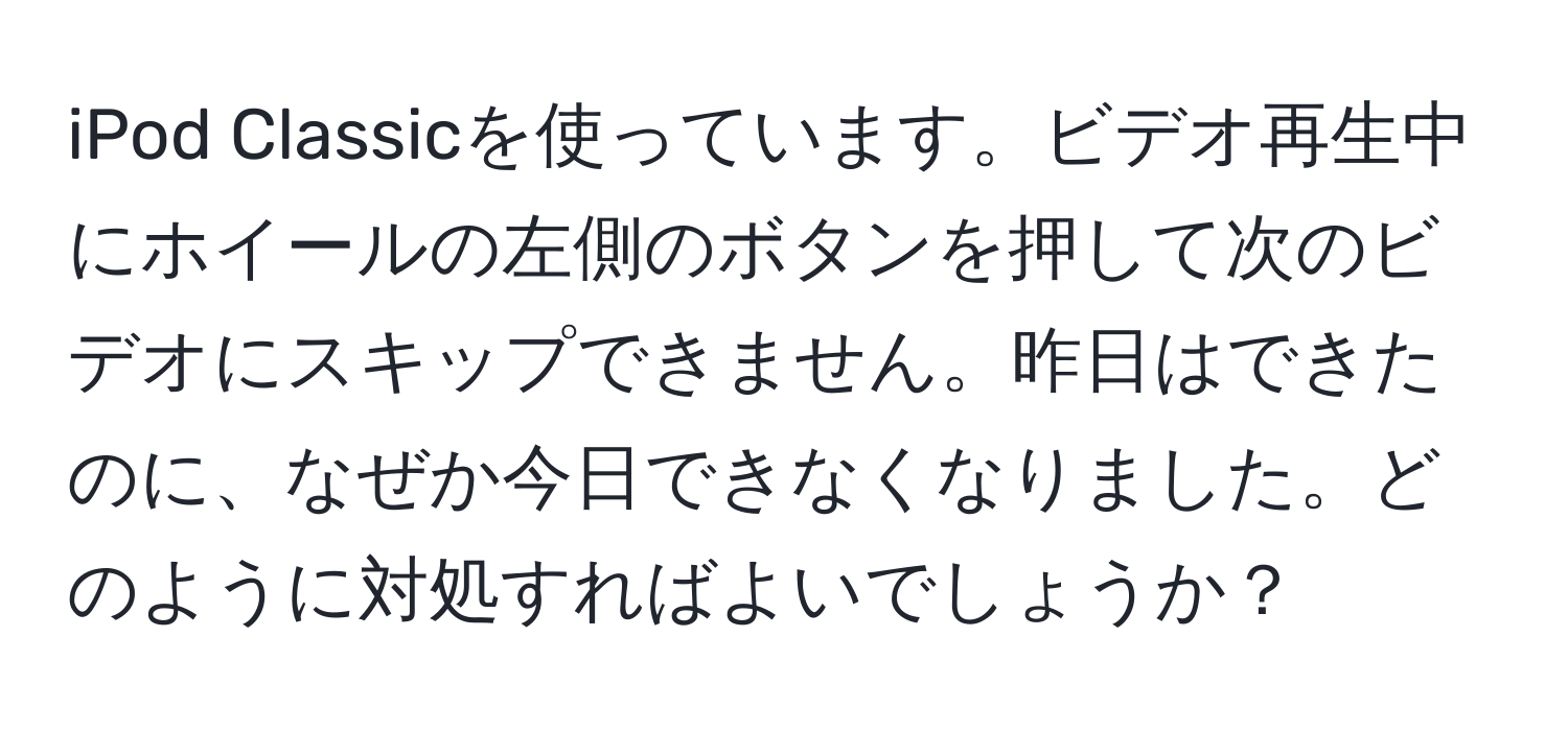 iPod Classicを使っています。ビデオ再生中にホイールの左側のボタンを押して次のビデオにスキップできません。昨日はできたのに、なぜか今日できなくなりました。どのように対処すればよいでしょうか？