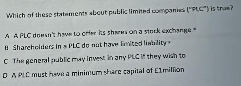 Which of these statements about public limited companies (''PLC' ") is true?
A A PLC doesn't have to offer its shares on a stock exchange ×
B Shareholders in a PLC do not have limited liability ×
C The general public may invest in any PLC if they wish to
D A PLC must have a minimum share capital of £1million