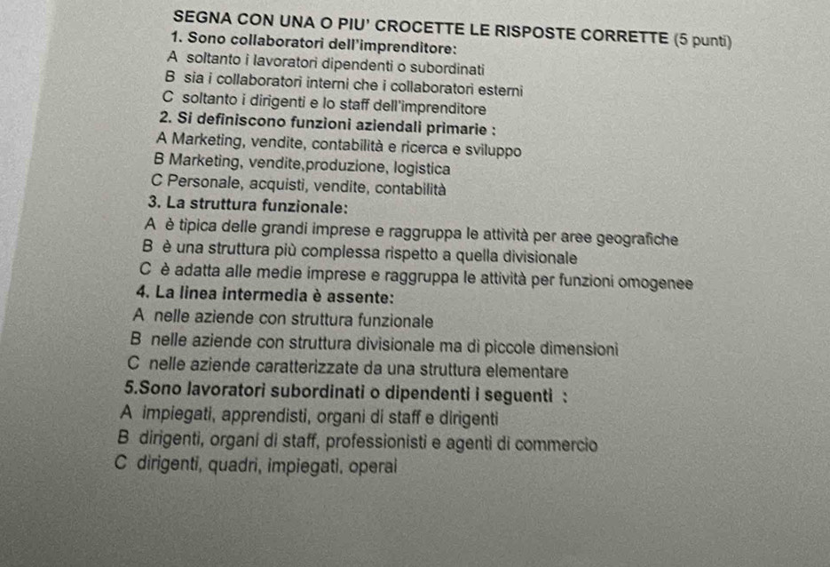 SEGNA CON UNA O PIU' CROCETTE LE RISPOSTE CORRETTE (5 punti)
1. Sono collaboratori dell'imprenditore:
A soltanto i lavoratori dipendenti o subordinati
B sia i collaboratori interni che i collaboratori esterni
C soltanto i dirigenti e lo staff dell'imprenditore
2. Si definiscono funzioni aziendali primarie :
A Marketing, vendite, contabilità e ricerca e sviluppo
B Marketing, vendite,produzione, logistica
C Personale, acquisti, vendite, contabilità
3. La struttura funzionale:
A è tipica delle grandi imprese e raggruppa le attività per aree geografiche
B è una struttura più complessa rispetto a quella divisionale
C è adatta alle medie imprese e raggruppa le attività per funzioni omogenee
4. La linea intermedia è assente:
A nelle aziende con struttura funzionale
B nelle aziende con struttura divisionale ma di piccole dimensioni
C nelle aziende caratterizzate da una struttura elementare
5.Sono lavoratori subordinati o dipendenti i seguenti :
A impiegati, apprendisti, organi di staff e dirigenti
B dirigenti, organi di staff, professionisti e agenti di commercio
C dirigenti, quadri, impiegati, operai