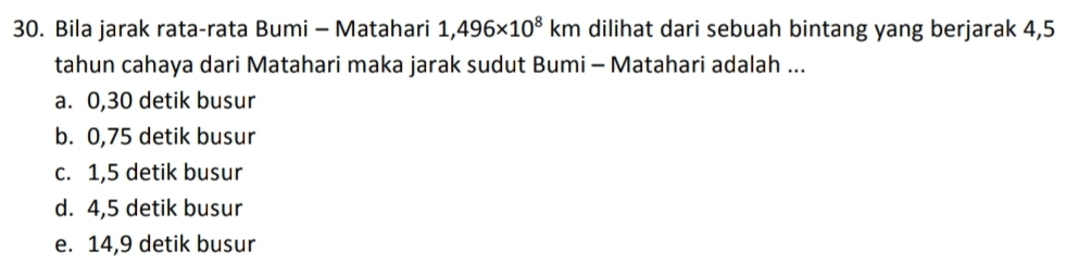 Bila jarak rata-rata Bumi - Matahari 1,496* 10^8km dilihat dari sebuah bintang yang berjarak 4,5
tahun cahaya dari Matahari maka jarak sudut Bumi - Matahari adalah ...
a. 0,30 detik busur
b. 0,75 detik busur
c. 1,5 detik busur
d. 4,5 detik busur
e. 14,9 detik busur