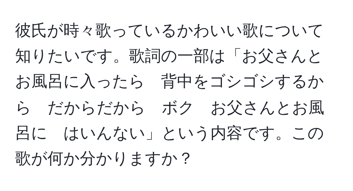 彼氏が時々歌っているかわいい歌について知りたいです。歌詞の一部は「お父さんとお風呂に入ったら　背中をゴシゴシするから　だからだから　ボク　お父さんとお風呂に　はいんない」という内容です。この歌が何か分かりますか？