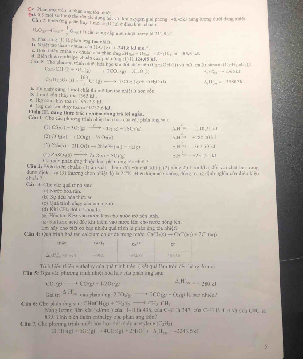 Đc. Phản ứng trên là phản ứng tòa nhiệt.
Đd. 0,5 mol sulfur ở thể rắn tác dụng hết với khí oxygen giải phóng 148,45kJ năng lượng dưới dạng nhiệt.
Câu 7. Phân ứng phân hủy 1 mol H_2O (g) ở điều kiện chuẩn:
H_2O(g)to H_2(g)+ 1/2 O_2(g) (1) cần cung cấp một nhiệt lượng là 241,8 kJ.
a. Phản ứng (1) là phản ứng tỏa nhiệt.
b. Nhiệt tạo thành chuẩn của H_2O (g) la-241,8kJmol^(-1).
c. Biến thiên enthalpy chuẩn của phản ứng 2H_2(g)+O_2(g)to 2H_2O_(g)1 a-483,6kJ
d. Biển thiên enthalpy chuẩn của phân ứng (1) là 124,05 kJ.
Câu 8. Cho phương trình nhiệt hóa học khi đốt cháy cồn (C_2H_5OH(l) ) và mỡ lợn (tristearin (C_57H_110O_6)):
C_2H_5OH(l)+3O_2(g)to 2CO_2(g)+3H_2O(l)
△, H_(298)^o=-1365kJ
C_57H_110O_6(s)+ 163/2 O_2(g)to 57CO_2(g)+55H_2O(l)
△, H_(298)°=-35807kJ
a. đốt cháy cùng 1 mol chất thì mỡ lợn tòa nhiệt ít hơn cồn.
b. 1 mol cồn cháy tòa 1365 kJ .
c. 1kg cồn cháy tỏa ra 29673,9 kJ.
d. 1kg mỡ lợn cháy tỏa ra 40232,6 kJ.
Phần III. dạng thức trắc nghiệm dạng trả lời ngắn.
Câu 1: Cho các phương trình nhiệt hóa học của các phản ứng sau:
(1) CS_2(l)+3O_2(g)xrightarrow []CO_2(g)+2SO_2(g) △ _rH^(overset o)208=-1110.21kJ
(2) CO_2(g)to CO(g)+1/2O_2(g) △ _rH^(2vs)=+280,00kJ
(3) 2Na(s)+2H_2O(l)to 2NaOH(aq)+H_2(g) △ _rH^(298)=-367,50kJ
(4) ZnSO_4(s)xrightarrow rZnO(s)+SO_3(g) △ _rH^(298)=+235,21kJ
Có mấy phản ứng thuộc loại phản ứng tỏa nhiệt?
Câu 2: Điều kiện chuẩn: (1) áp suất 1 bar ( đối với chất khí ), (2) nồng độ 1 mol/L ( đối với chất tan trong
dung dịch ) và (3) thường chọn nhiệt độ là 25°K 1. Điều kiện nảo không đúng trong định nghĩa của điều kiện
chuần?
Câu 3: Cho các quá trình sau:
(a) Nước hóa rắn
(b) Sự tiêu hóa thức ăn.
(c) Quá trình chạy của con người.
(d) Khí CH4 đốt ở trong lò.
(e) Hòa tan KBr vào nước làm cho nước trở nên lạnh.
(g) Sulfuric acid đặc khi thêm vào nước làm cho nước nóng lên.
Em hãy cho biết có bao nhiêu quá trình là phản ứng tỏa nhiệt?
Câu 4: Quá trình hoà tan calcium chloride trong nước: CaCl Cl_2(s)to Ca^(2+)(aq)+2Cl^-(aq)
Tính biến thiên enthalpy của quá trình trên. ( kết quả làm tròn đến hàng đơn vị
Câu 5: Dựa vào phương trình nhiệt hóa học của phản ứng sau:
CO_2(g)to CO(g)+1/2O_2(g)
△ _rH_(298)°=+280kJ
Giatri△ _1H_(298)° của phản ứng: 2CO_2(g)to 2CO(g)+O_2(g) là bao nhiêu?
Câu 6: Cho phản ứng sau: CHequiv CH(g)+2H_2(g)to CH_3-CH_3
Năng lượng liên kết (kJ/mol) của H-H là 436, của 6 C-C là 347, của C-H là 41 4 và cua Cequiv C là
839. Tính biển thiên enthalpy của phản ứng trên?
Câu 7. Cho phương trình nhiệt hóa học đốt cháy acetylene (C_2H_2):
2C_2H_2(g)+5O_2(g)to 4CO_2(g)+2H_2O(l)△ _1H_(298)°=-2243,6kJ
5