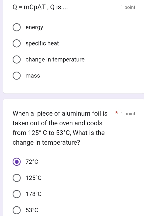 Q=mCp△ T , Q is.... 1 point
energy
specific heat
change in temperature
mass
When a piece of aluminum foil is * 1 point
taken out of the oven and cools
from 125°C to 53°C , What is the
change in temperature?
72°C
125°C
178°C
53°C