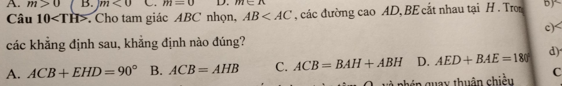 A. m>0 B. m<0</tex> C. m=0 D. m∈ R
Câu 10. Cho tam giác ABC nhọn, AB , các đường cao AD, BE cắt nhau tại H. Trom
c)<
các khẳng định sau, khẳng định nào đúng?
 A. ACB+EHD=90° B. ACB=AHB C. ACB=BAH+ABH D. AED+BAE=180° d)
C
v à phép quay thuân chiều