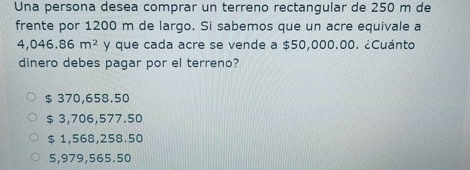 Una persona desea comprar un terreno rectangular de 250 m de
frente por 1200 m de largo. Si sabemos que un acre equivale a
4,046.86m^2 y que cada acre se vende a $50,000.00. ¿Cuánto
dinero debes pagar por el terreno?
$ 370,658.50
$ 3,706,577.50
$ 1,568,258.50
5,979,565.50