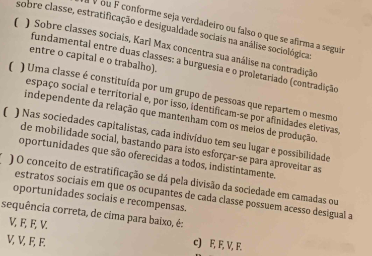 ÀV ou F conforme seja verdadeiro ou falso o que se afirma a seguir
sobre classe, estratificação e desigualdade sociais na análise sociológica
( ) Sobre classes sociais, Karl Max concentra sua análise na contradição
entre o capital e o trabalho).
fundamental entre duas classes: a burguesia e o proletariado (contradição
( ) Uma classe é constituída por um grupo de pessoas que repartem o mesmo
espaço social e territorial e, por isso, identificam-se por afinidades eletivas
independente da relação que mantenham com os meios de produção.
( ) Nas sociedades capitalistas, cada indivíduo tem seu lugar e possibilidade
de mobilidade social, bastando para isto esforçar-se para aproveitar as
oportunidades que são oferecidas a todos, indistintamente.
) O conceito de estratificação se dá pela divisão da sociedade em camadas ou
estratos sociais em que os ocupantes de cada classe possuem acesso desigual a
oportunidades sociais e recompensas.
sequência correta, de cima para baixo, é:
V, F, F, V. c) F, F, V, F.
V, V, F, F.