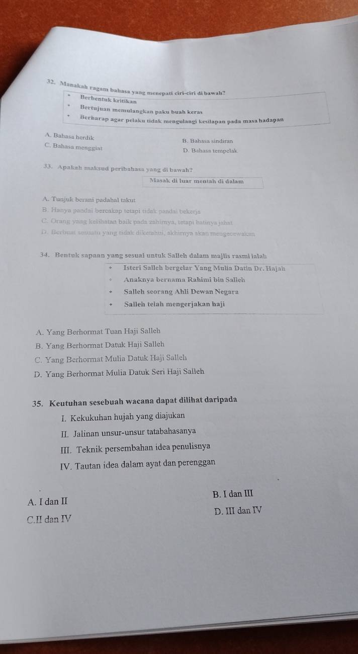 Manakah ragam bahasa yang menepati ciri-ciri di bawah?
Berbentuk kritikan
Bertujuan memulangkan paku buah keras
Berharap agar pelaku tidak mengulangi kesilapan pada masa hadapan
A. Bahasa herdik
B. Bahasa sindirar
C. Bahasa menggiat
D. Bahasa tempelak
33. Apakah maksud peribahasa yang di bawah?
Masak di luar mentah di dalam
A. Tunjuk berani padahal takut
B. Hanya pandai bercakap tetapi tidak pandai bekerja
C. Orang yang kelihatan baik pada zahimya, tetapi hatinya jahat
D. Berbuat sesuatu yang tidak diketahui, akhimya akan mengecewakan
34. Bentuk sapaan yang sesuai untuk Salleh dalam majlis rasmi ialah
Isteri Salleh bergelar Yang Mulia Datin Dr. Hajah
Anaknya bernama Rahimi bin Salleh
Salleh seorang Ahli Dewan Negara
Salleh telah mengerjakan haji
A. Yang Berhormat Tuan Haji Salleh
B. Yang Berhormat Datuk Haji Salleh
C. Yang Berhormat Mulia Datuk Haji Salleh
D. Yang Berhormat Mulia Datuk Seri Haji Salleh
35. Keutuhan sesebuah wacana dapat dilihat daripada
I. Kekukuhan hujah yang diajukan
II. Jalinan unsur-unsur tatabahasanya
III. Teknik persembahan idea penulisnya
IV. Tautan idea dalam ayat dan perenggan
B. I dan III
A. I dan II
C.II dan IV D. III dan IV