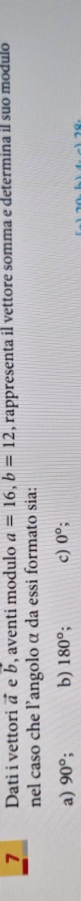 Dati i vettori ā e b, aventi modulo a=16, b=12 , rappresenta il vettore somma e determina il suo modulo
nel caso che l’angolo α da essi formato sia:
a) 90°; b) 180°. c) 0°
