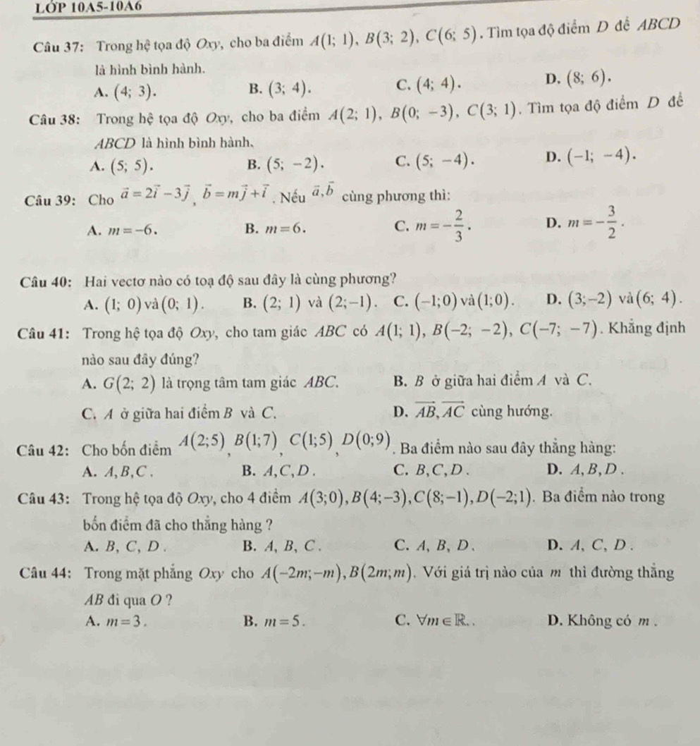 LớP 10A5-10A6
Câu 37: Trong hhat c tọa độ Oxy, cho ba điểm A(1;1),B(3;2),C(6;5). Tìm tọa độ điểm D để ABCD
là hình bình hành.
B.
A. (4;3). (3;4).
C. (4;4).
D. (8;6).
Câu 38: Trong hệ tọa độ Oxy, cho ba điểm A(2;1),B(0;-3),C(3;1). Tìm tọa độ điểm D đề
ABCD là hình bình hành,
A. (5;5). B. (5;-2). C. (5;-4). D. (-1;-4).
Câu 39: Cho vector a=2vector i-3vector j,vector b=mvector j+vector i. Nếu vector a,vector b cùng phương thì:
A. m=-6. B. m=6. C. m=- 2/3 . D. m=- 3/2 .
Câu 40: Hai vectơ nào có toạ độ sau đây là cùng phương?
A. (1;0) và (0;1). B. (2;1) và (2;-1) C. (-1;0) và (1;0). D. (3;-2) và (6;4).
Câu 41: Trong hệ tọa độ Oxy, cho tam giác ABC có A(1;1),B(-2;-2),C(-7;-7). Khẳng định
nào sau đây đúng?
A. G(2;2) là trọng tâm tam giác ABC. B. B ở giữa hai điểm A và C.
C. A ở giữa hai điểm B và C. D. vector AB,vector AC cùng hướng.
Câu 42: Cho bốn điểm A(2;5)B(1;7)C(1;5)D(0;9). Ba điểm nào sau đây thẳng hàng:
A. A, B,C . B. A,C, D . C.B,C,D. D. A, B,D .
Câu 43: Trong hệ tọa độ Oxy, cho 4 điểm A(3;0),B(4;-3),C(8;-1),D(-2;1).Ba điểm nào trong
bốn điểm đã cho thắng hàng ?
A. B, C, D . B. A, B, C . C.A、B、D、 D. A, C, D .
Câu 44: Trong mặt phẳng Oxy cho A(-2m;-m),B(2m;m).  Với giá trị nào của m thì đường thắng
AB đi qua O ?
A. m=3. B. m=5. C. forall m∈ R... D. Không có m .