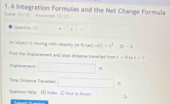 1.4 Integration Formulas and the Net Change Formula 
Score: 12/13 Answered: 12/13 
Question 13 v < > 
An object is moving with velocity (in ft/sec) v(t)=t^2-2t-3. 
Find the displacement and total distance travelled from t=0 to t=7
Displacement: □ ft
Total Distance Travelled: □ ft
Question Help: Video D Post to forum 
Submit Quertion