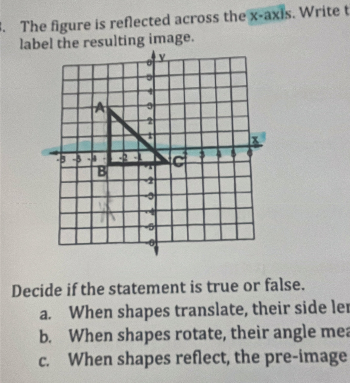 The figure is reflected across the x-axis. Write t
Decide if the statement is true or false.
a. When shapes translate, their side ler
b. When shapes rotate, their angle mea
c. When shapes reflect, the pre-image