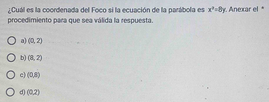 ¿Cuál es la coordenada del Foco si la ecuación de la parábola es x^2=8y. Anexar el *
procedimiento para que sea válida la respuesta.
a) (0,2)
b) (8,2)
c) (0,8)
d) (0,2)