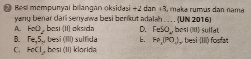 ② Besi mempunyai bilangan oksidasi +2 dan +3, maka rumus dan nama
yang benar dari senyawa besi berikut adalah . . . . (UN 2016)
A. FeO_2 besi (II) oksida D. FeSO_4' besi (III) sulfat
B. Fe_3S_2, besi (III) sulfıda E. Fe_3(PO_4)_2, besi (III) fosfat
C. FeCl_2 , besi (II) klorida