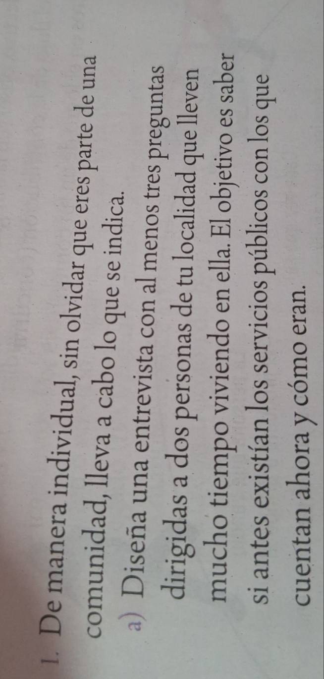 De manera individual, sin olvidar que eres parte de una 
comunidad, lleva a cabo lo que se indica. 
a) Diseña una entrevista con al menos tres preguntas 
dirigidas a dos personas de tu localidad que lleven 
mucho tiempo viviendo en ella. El objetivo es saber 
si antes existían los servicios públicos con los que 
cuentan ahora y cómo eran.