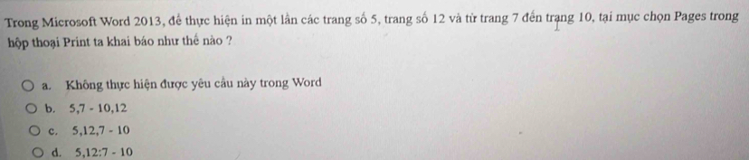 Trong Microsoft Word 2013, để thực hiện in một lần các trang số 5, trang số 12 và từ trang 7 đến trạng 10, tại mục chọn Pages trong
hộp thoại Print ta khai báo như thế nào ?
a. Không thực hiện được yêu cầu này trong Word
b. 5, 7-10, 12
c. 5.12.7-10
d. 5.12:7-10