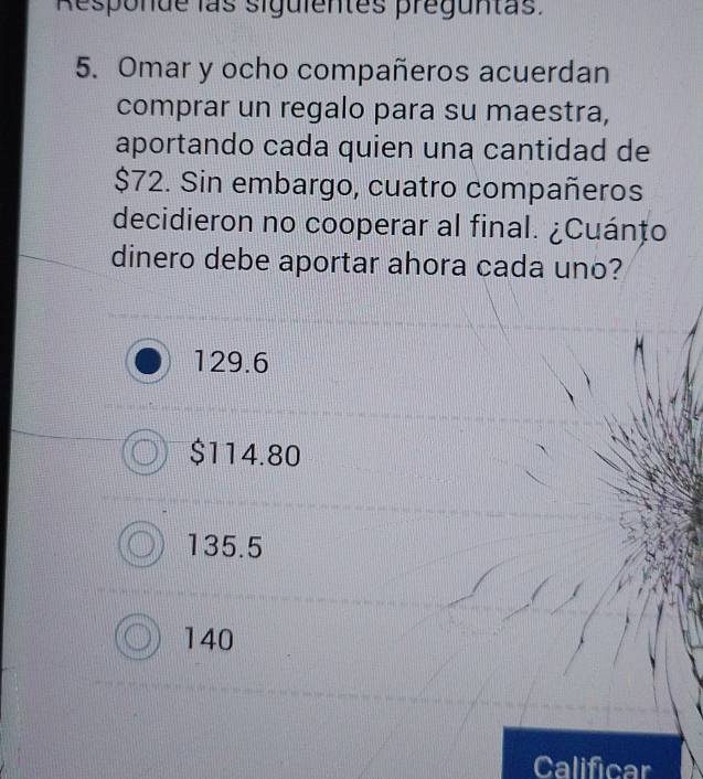 Responde las siguientes preguntas.
5. Omar y ocho compañeros acuerdan
comprar un regalo para su maestra,
aportando cada quien una cantidad de
$72. Sin embargo, cuatro compañeros
decidieron no cooperar al final. ¿Cuánțo
dinero debe aportar ahora cada uno?
129.6
$114.80
135.5
140
Calificar