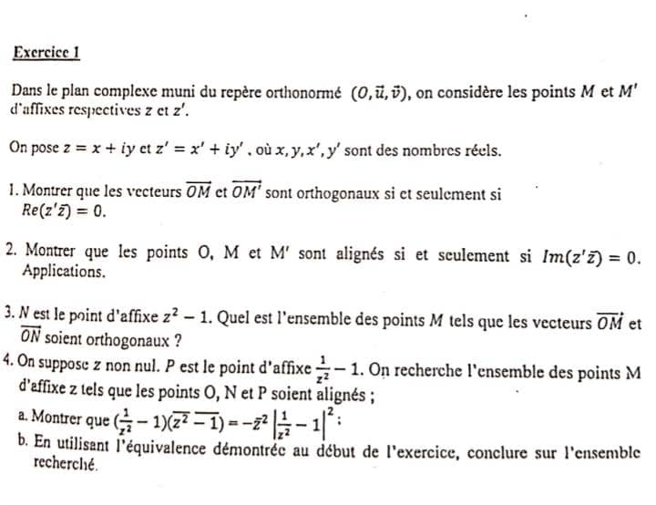 Dans le plan complexe muni du repère orthonormé (0,vector u,vector v) , on considère les points M et M'
d'affixes respectives z et z'. 
On pose z=x+iy ct z'=x'+iy' ,où x, y, x', y' sont des nombres réels. 
1. Montrer que les vecteurs vector OM et vector OM' sont orthogonaux si et seulement si
Re(z'overline z)=0. 
2. Montrer que les points O, M et M' sont alignés si et sculement si Im(z'overline z)=0. 
Applications. 
3. N est le point d'affixe z^2-1. Quel est l'ensemble des points M tels que les vecteurs vector OM et
vector ON soient orthogonaux ? 
4. On suppose z non nul. P est le point d'affixe  1/z^2 -1. On recherche l'ensemble des points M
d'affixe z tels que les points O, N et P soient alignés ; 
a. Montrer que ( 1/z^2 -1)(overline z^2overline -1)=-overline z^(2|frac 1)z^2-1|^2; 
b. En utilisant l'équivalence démontrée au début de l'exercice, conclure sur l'ensemble 
recherché.