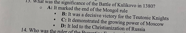 What was the significance of the Battle of Kulikovo in 1380?
A: It marked the end of the Mongol rule
B: It was a decisive victory for the Teutonic Knights
C: It demonstrated the growing power of Moscow
D: It led to the Christianization of Russia
14. W h o w a the ru ler o h