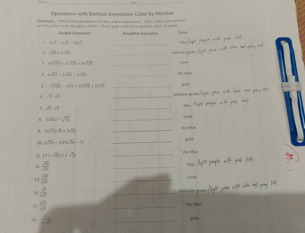 Name_ Date_ 
Operations with Radicals Expressions Color by Number 
Directions: Perform the operations on the radical expressions. Then, color your answers 
on the picture with the given colors. Show your work on a separate piece of paper. 
Radical Expression Simplified Expression Colar 
1. 6sqrt(3)-4sqrt(3)-10sqrt(3) _lilac 
2. sqrt(60)+5sqrt(60) _seafoam green 
3. 6sqrt(126)+3sqrt(126)+8sqrt(126) _coral 
4. 6sqrt(54)-5sqrt(24)-2sqrt(10) _Sky blue 
5. -sqrt[3](320)-4sqrt[3](5)+2sqrt[3](135)+2sqrt[3](16) _gold 
6. sqrt(3)· sqrt(6) _seafoam gree 
_ 
lilac 
7. sqrt(6)· sqrt(2)
8. 3sqrt(3)(2-sqrt(5)) _coral 
9. 2sqrt(15)(sqrt(6)+2sqrt(5)) _sky blue 
10. (sqrt(2a)-5)(5sqrt(2a)-3) _gold 
11. (7+sqrt(5))(1+sqrt(5)) _sky blue 
12.  sqrt(16)/sqrt(25)  _lilac 
13.  sqrt(15)/sqrt(12)  _coral 
14  sqrt(3)/2sqrt(5)  _seafoam green 
15.  4sqrt(2)/3sqrt(5)  _sky blue 
16.  sqrt(3)/-1-sqrt(5)  _gray