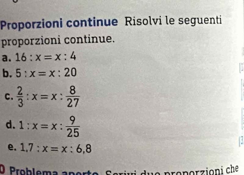 Proporzioni continue Risolvi le seguenti 
proporzioni continue. 
a. 16:x=x:4
b. 5:x=x:20
C.  2/3 :x=x: 8/27 
d. 1:x=x: 9/25 
17 
e. 1,7:x=x:6,8
O Problema ano 
duo proporzioni che