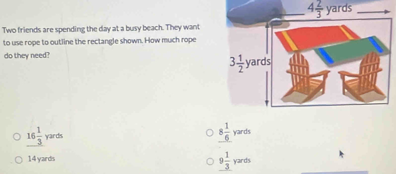 4 2/3 yards
Two friends are spending the day at a busy beach. They want
to use rope to outline the rectangle shown. How much rope
do they need?
_ 16 1/3 yards
8 1/6 yards
14 yards
9 1/3 yards