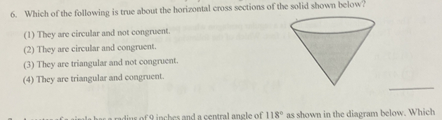 Which of the following is true about the horizontal cross sections of the solid shown below?
(1) They are circular and not congruent.
(2) They are circular and congruent.
(3) They are triangular and not congruent.
_
(4) They are triangular and congruent.
rad us of 9 inch es and a central angle of 118° as shown in the diagram below. Which