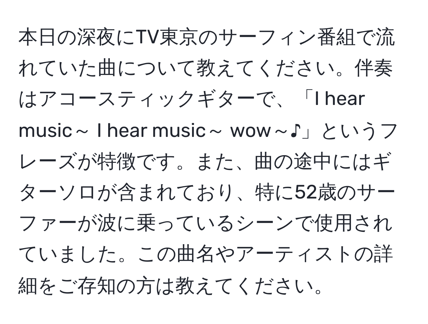 本日の深夜にTV東京のサーフィン番組で流れていた曲について教えてください。伴奏はアコースティックギターで、「I hear music～ I hear music～ wow～♪」というフレーズが特徴です。また、曲の途中にはギターソロが含まれており、特に52歳のサーファーが波に乗っているシーンで使用されていました。この曲名やアーティストの詳細をご存知の方は教えてください。